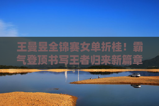 王曼昱全锦赛女单折桂！霸气登顶书写王者归来新篇章，王曼昱全锦赛女单夺冠，霸气登顶书写王者归来新篇