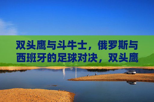 双头鹰与斗牛士，俄罗斯与西班牙的足球对决，双头鹰与斗牛士，俄罗斯西班牙足球对决