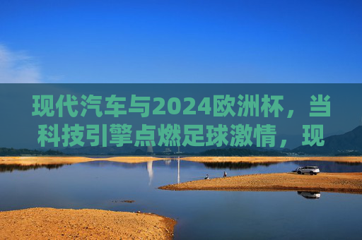 现代汽车与2024欧洲杯,当科技引擎点燃足球激情,现代汽车×2024欧洲杯,科技引擎点燃足球激情