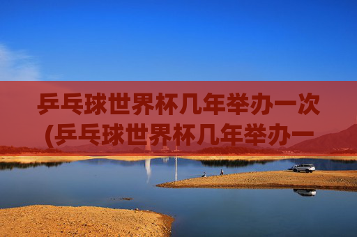 乒乓球世界杯几年举办一次(乒乓球世界杯几年举办一次)