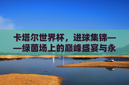 卡塔尔世界杯,进球集锦——绿茵场上的巅峰盛宴与永恒瞬间,卡塔尔世界杯进球集锦,绿茵场巅峰盛宴与永恒瞬间