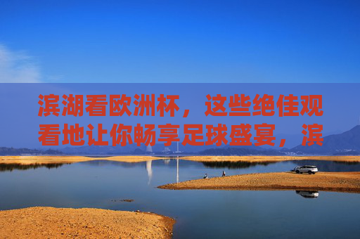 滨湖看欧洲杯,这些绝佳观看地让你畅享足球盛宴,滨湖欧洲杯观赛胜地,畅享足球盛宴