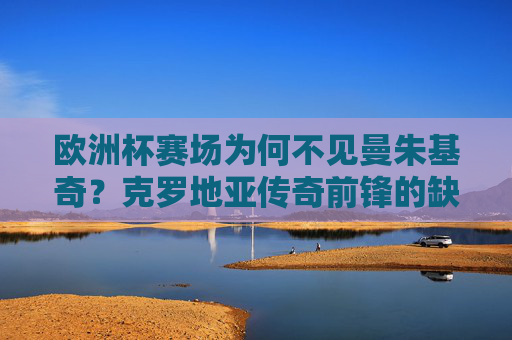 欧洲杯赛场为何不见曼朱基奇?克罗地亚传奇前锋的缺席背后,欧洲赛场为何不见曼朱基奇?克罗地亚传奇缺席背后