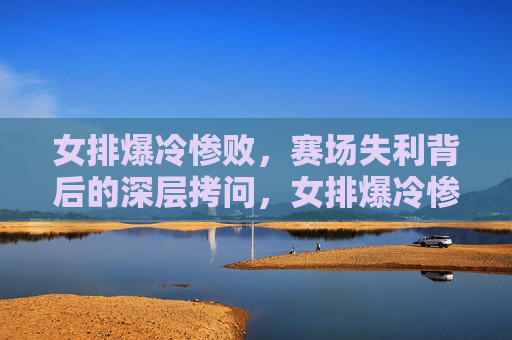 女排爆冷惨败,赛场失利背后的深层拷问,女排爆冷惨败,失利背后的深层拷问