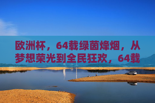 欧洲杯,64载绿茵烽烟,从梦想荣光到全民狂欢,64载绿茵烽烟,欧洲杯从梦想荣光到全民狂欢