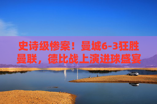 史诗级惨案!曼城6-3狂胜曼联,德比战上演进球盛宴