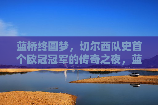 蓝桥终圆梦,切尔西队史首个欧冠冠军的传奇之夜,蓝桥终圆梦,切尔西首冠传奇之夜