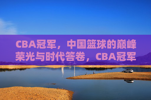 CBA冠军,中国篮球的巅峰荣光与时代答卷,CBA冠军,中国篮球的巅峰荣光与时代答卷