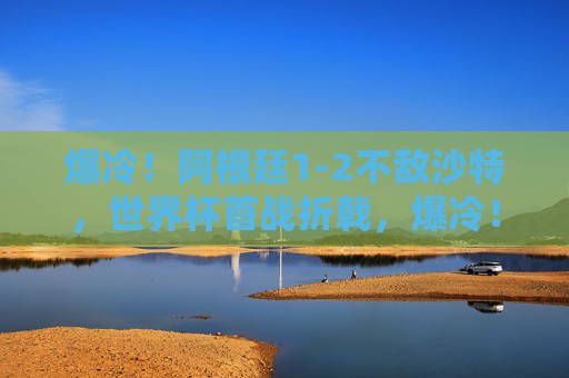 爆冷！阿根廷1-2不敌沙特，世界杯首战折戟，爆冷！阿根廷世界杯首战1-2不敌沙特折戟