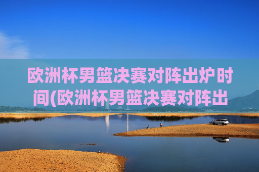欧洲杯男篮决赛对阵出炉时间(欧洲杯男篮决赛对阵出炉时间表)