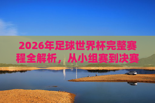 2026年足球世界杯完整赛程全解析,从小组赛到决赛的观赛指南,2026年足球世界杯赛程全解析,从小组赛到决赛观赛指南