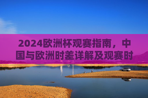 2024欧洲杯观赛指南,中国与欧洲时差详解及观赛时间表,2024欧洲杯观赛指南,中国与欧洲时差详解及观赛时间表