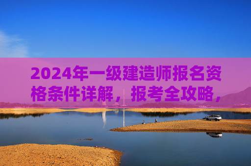 2024年一级建造师报名资格条件详解,报考全攻略,2024年一级建造师报名资格条件与报考全攻略