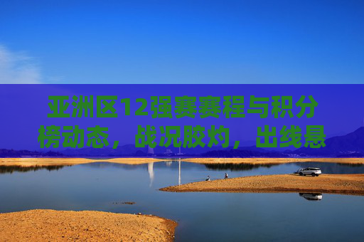 亚洲区12强赛赛程与积分榜动态,战况胶灼,出线悬念待解,亚洲区12强赛赛程积分榜动态,战况胶灼出线悬念待解