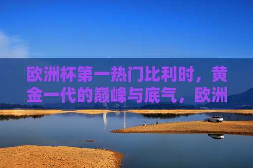 欧洲杯第一热门比利时，黄金一代的巅峰与底气，欧洲杯第一热门比利时，黄金一代的巅峰底气