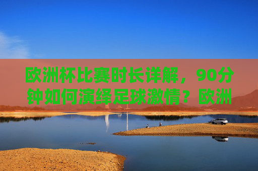 欧洲杯比赛时长详解，90分钟如何演绎足球激情？欧洲杯90分钟，足球激情的赛场演绎