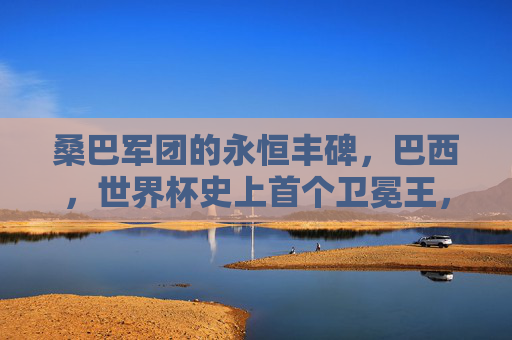 桑巴军团的永恒丰碑,巴西,世界杯史上首个卫冕王,桑巴军团,世界杯史上首个卫冕王,永恒丰碑
