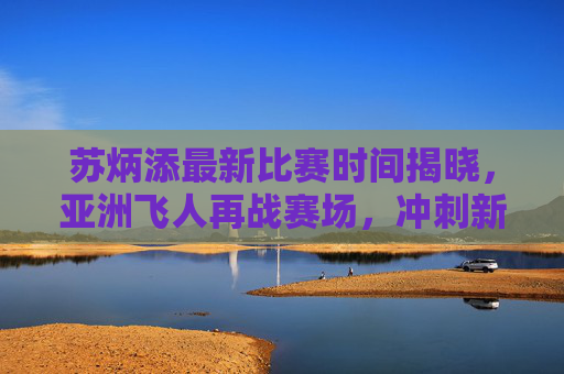 苏炳添最新比赛时间揭晓,亚洲飞人再战赛场,冲刺新赛季目标