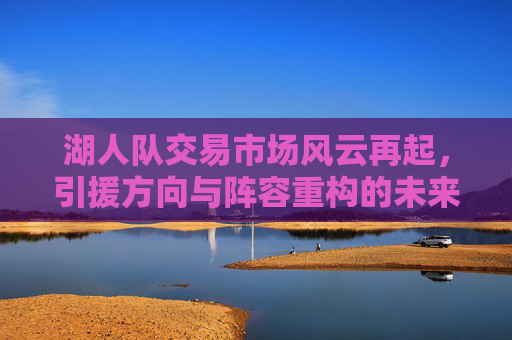 湖人队交易市场风云再起，引援方向与阵容重构的未来图景，湖人交易市场风云再起，引援方向与阵容重构的未来图景
