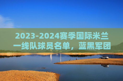 2023-2024赛季国际米兰一线队球员名单,蓝黑军团的冠军拼图,2023-2024赛季国际米兰一线队名单,蓝黑军团的冠军拼图