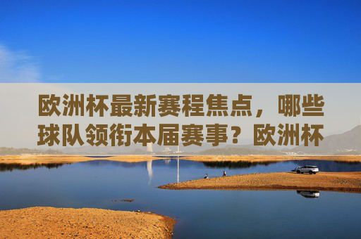 欧洲杯最新赛程焦点,哪些球队领衔本届赛事?欧洲杯最新赛程焦点,领衔球队巡礼