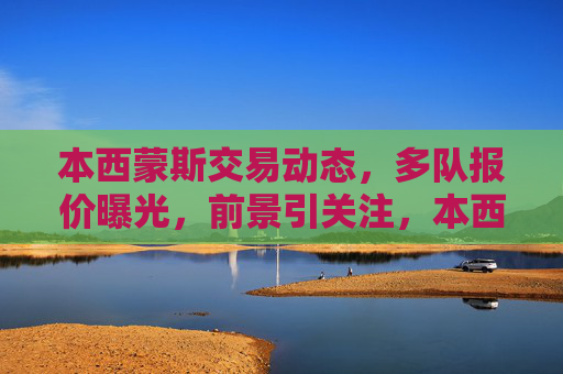 本西蒙斯交易动态,多队报价曝光,前景引关注,本西蒙斯交易动态,多队报价曝光,前景引关注