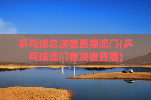 乒乓球总决赛直播澳门(乒乓球澳门赛决赛直播)