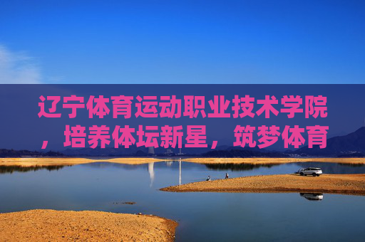 辽宁体育运动职业技术学院,培养体坛新星,筑梦体育未来,辽宁体育运动职业技术学院,育新星 筑梦体育未来