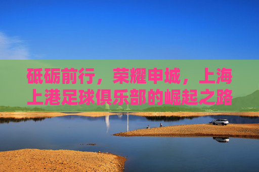 砥砺前行，荣耀申城，上海上港足球俱乐部的崛起之路，砥砺前行铸荣耀，申城崛起上海上港