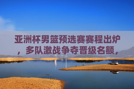 亚洲杯男篮预选赛赛程出炉,多队激战争夺晋级名额,看点解析,亚洲杯男篮预选赛赛程出炉 多队激战争夺晋级名额看点解析