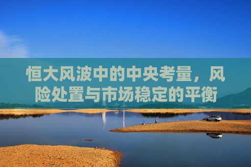 恒大风波中的中央考量,风险处置与市场稳定的平衡