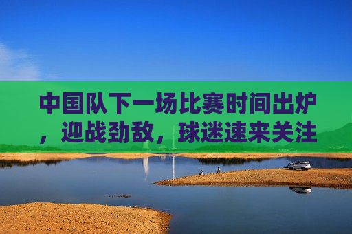 中国队下一场比赛时间出炉,迎战劲敌,球迷速来关注,中国队下一战时间出炉!迎战劲敌,球迷速来关注