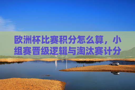 欧洲杯比赛积分怎么算,小组赛晋级逻辑与淘汰赛计分规则