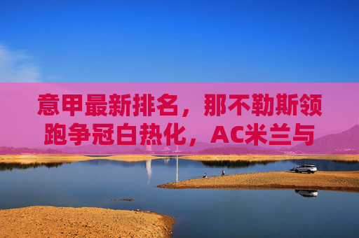 意甲最新排名，那不勒斯领跑争冠白热化，AC米兰与国际米兰紧追不舍，保级区混战升级，意甲最新排名，那不勒斯领跑争冠白热化，AC米兰国米紧追，保级区混战升级
