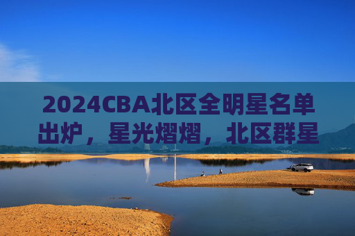 2024CBA北区全明星名单出炉，星光熠熠，北区群星闪耀，2024CBA北区全明星名单出炉 星光熠熠群星闪耀