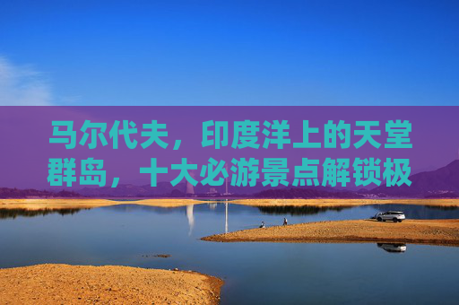 马尔代夫,印度洋上的天堂群岛,十大必游景点解锁极致海岛体验