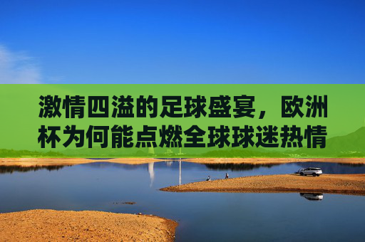 激情四溢的足球盛宴,欧洲杯为何能点燃全球球迷热情?欧洲杯,点燃全球球迷热情的足球盛宴