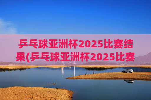 乒乓球亚洲杯2025比赛结果(乒乓球亚洲杯2025比赛结果查询)