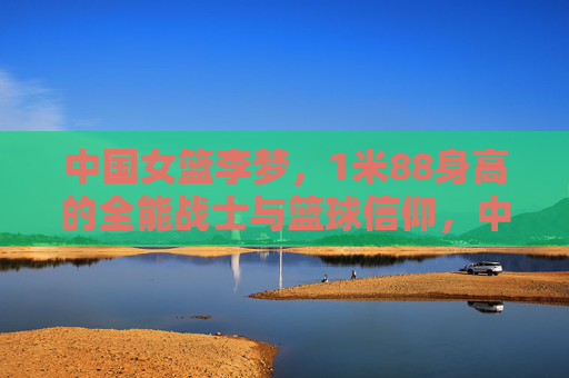 中国女篮李梦，1米88身高的全能战士与篮球信仰，中国女篮李梦，1米88全能战士的篮球信仰