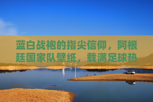 蓝白战袍的指尖信仰,阿根廷国家队壁纸,载满足球热血与荣耀记忆,蓝白战袍指尖信仰,阿根廷热血荣耀壁纸