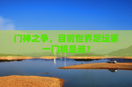门神之争,目前世界足坛第一门将是谁?