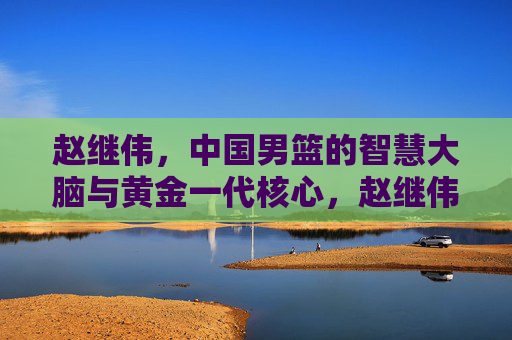 赵继伟,中国男篮的智慧大脑与黄金一代核心,赵继伟,中国男篮的智慧大脑与黄金一代核心