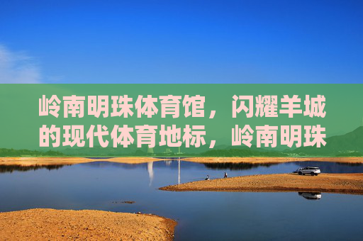 岭南明珠体育馆,闪耀羊城的现代体育地标,岭南明珠体育馆,闪耀羊城的现代体育地标