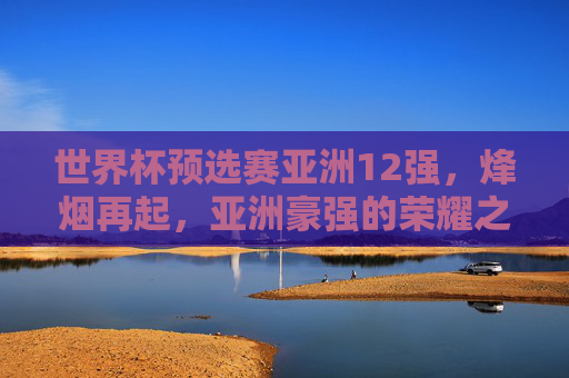 世界杯预选赛亚洲12强,烽烟再起,亚洲豪强的荣耀之战