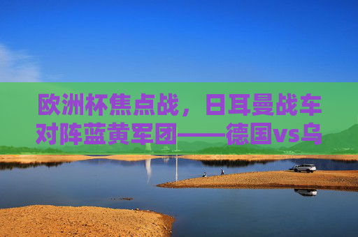 欧洲杯焦点战,日耳曼战车对阵蓝黄军团——德国vs乌克兰战术与意志的较量,欧洲杯焦点战,德国vs乌克兰,战术与意志的较量