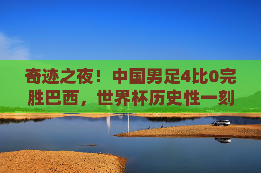 奇迹之夜!中国男足4比0完胜巴西,世界杯历史性一刻!奇迹之夜!中国男足4比0完胜巴西,创世界杯历史!