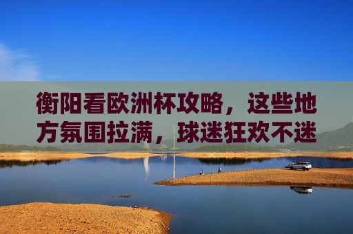 衡阳看欧洲杯攻略,这些地方氛围拉满,球迷狂欢不迷路!衡阳欧洲杯观赛攻略,氛围拉满,狂欢不迷路!