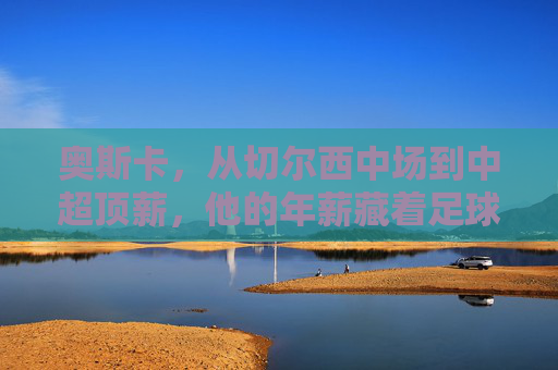 奥斯卡,从切尔西中场到中超顶薪,他的年薪藏着足球市场的哪些密码?奥斯卡中超顶薪背后的足球市场密码