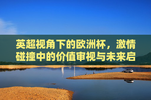 英超视角下的欧洲杯,激情碰撞中的价值审视与未来启示,英超视角,欧洲杯激情碰撞中的价值审视与未来启示