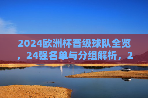 2024欧洲杯晋级球队全览,24强名单与分组解析,2024欧洲杯晋级球队全览,24强名单与分组解析